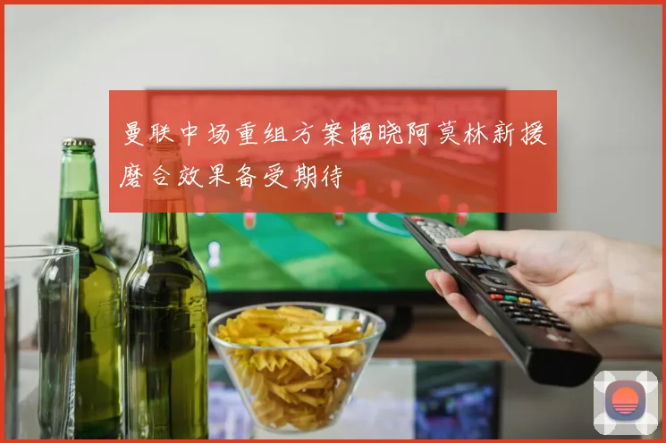 曼联中场重组方案揭晓阿莫林新援磨合效果备受期待
