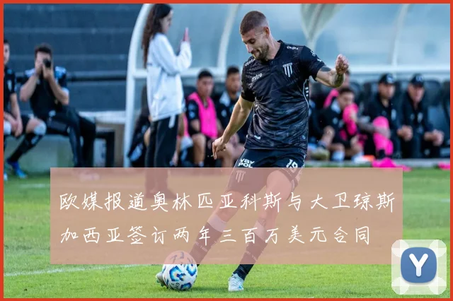 欧媒报道奥林匹亚科斯与大卫琼斯加西亚签订两年三百万美元合同