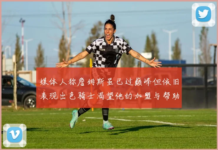 媒体人称詹姆斯虽已过巅峰但依旧表现出色骑士渴望他的加盟与帮助