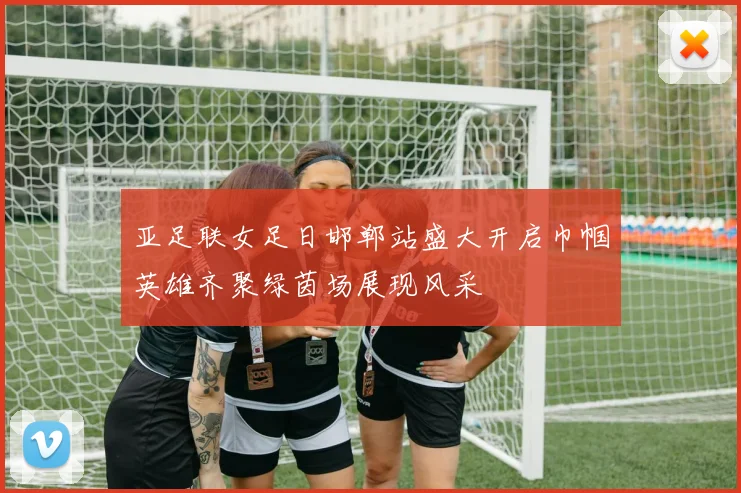 亚足联女足日邯郸站盛大开启巾帼英雄齐聚绿茵场展现风采