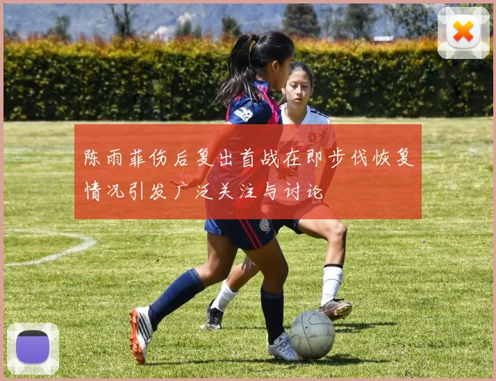 陈雨菲伤后复出首战在即步伐恢复情况引发广泛关注与讨论