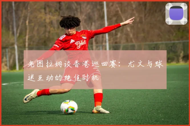 老图拉姆谈香港巡回赛：尤文与球迷互动的绝佳时机