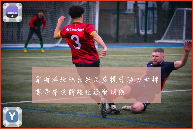 覃海洋短池出发反应提升助力世锦赛争夺奖牌路径逐渐明朗