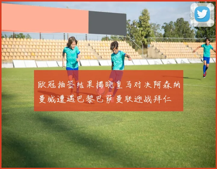 欧冠抽签结果揭晓皇马对决阿森纳曼城遭遇巴黎巴萨曼联迎战拜仁